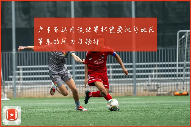 卢卡齐达内谈世界杯重要性与姓氏带来的压力与期待