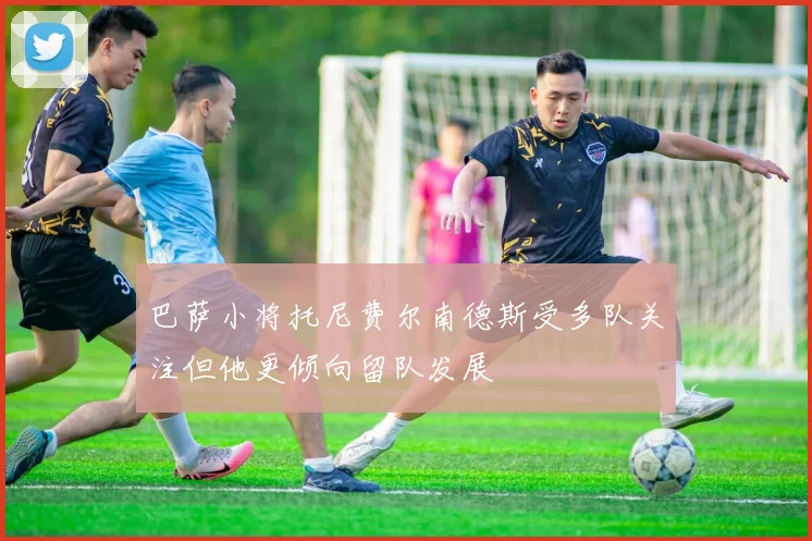 巴萨小将托尼费尔南德斯受多队关注但他更倾向留队发展