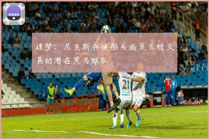 追梦：尼克斯和快船或成莫兰特交易的潜在黑马球队