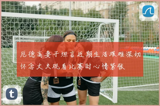 厄德高妻子坦言近期生活艰难深切怀念丈夫观看比赛时心情紧张