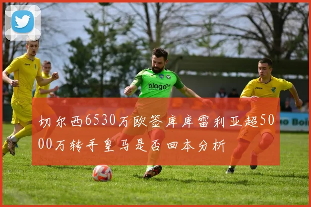 切尔西6530万欧签库库雷利亚超5000万转手皇马是否回本分析