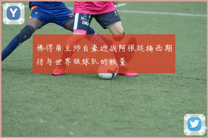 佛得角主帅自豪迎战阿根廷梅西期待与世界级球队的较量