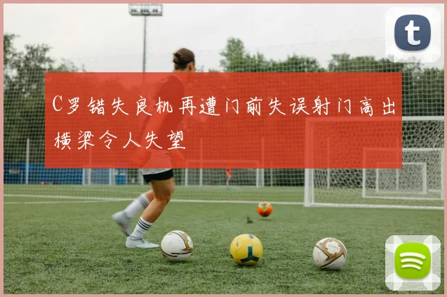 C罗错失良机再遭门前失误射门高出横梁令人失望