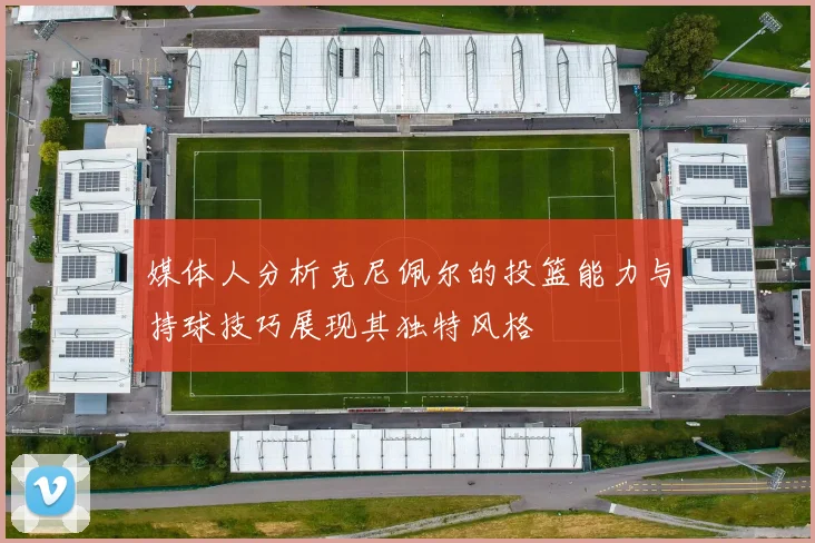 媒体人分析克尼佩尔的投篮能力与持球技巧展现其独特风格
