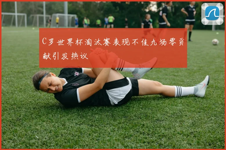 C罗世界杯淘汰赛表现不佳九场零贡献引发热议