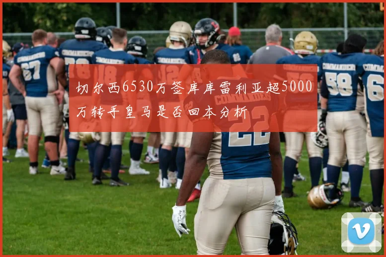 切尔西6530万签库库雷利亚超5000万转手皇马是否回本分析