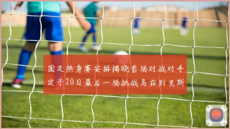 国足热身赛安排揭晓首场对战对手定于20日最后一场挑战乌兹别克斯坦