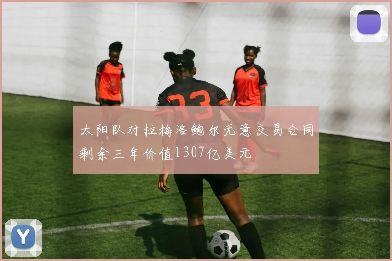 太阳队对拉梅洛鲍尔无意交易合同剩余三年价值1307亿美元