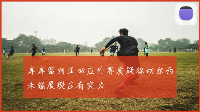 库库雷利亚回应外界质疑称切尔西未能展现应有实力